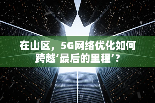 在山区，5G网络优化如何跨越‘最后的里程’？