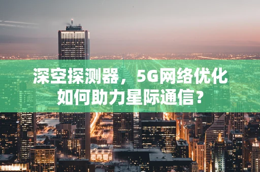 深空探测器，5G网络优化如何助力星际通信？