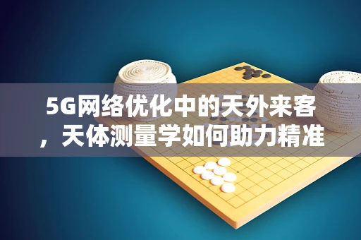 5G网络优化中的天外来客，天体测量学如何助力精准定位？