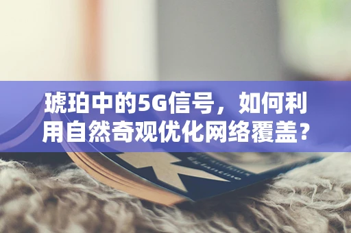 琥珀中的5G信号，如何利用自然奇观优化网络覆盖？