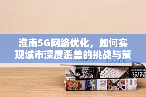 淮南5G网络优化，如何实现城市深度覆盖的挑战与策略？