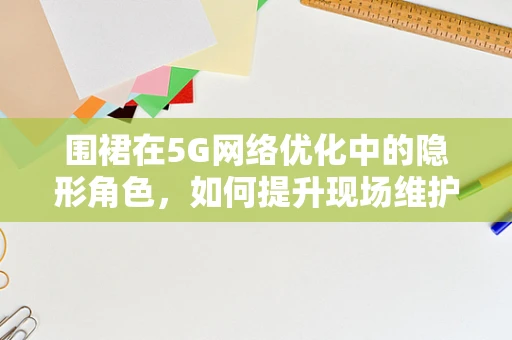 围裙在5G网络优化中的隐形角色，如何提升现场维护的效率与安全？