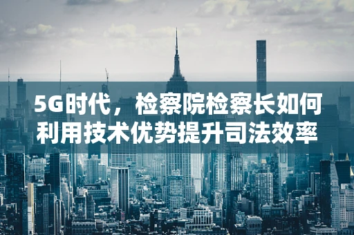 5G时代，检察院检察长如何利用技术优势提升司法效率与透明度？