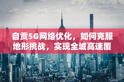 自贡5G网络优化，如何克服地形挑战，实现全城高速覆盖？