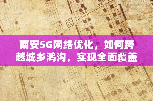 南安5G网络优化，如何跨越城乡鸿沟，实现全面覆盖的挑战与策略？