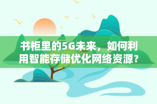 书柜里的5G未来，如何利用智能存储优化网络资源？