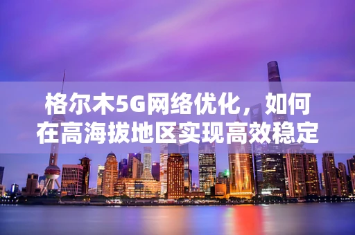 格尔木5G网络优化，如何在高海拔地区实现高效稳定的信号覆盖？