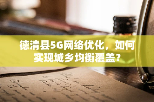 德清县5G网络优化，如何实现城乡均衡覆盖？