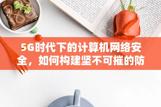 5G时代下的计算机网络安全，如何构建坚不可摧的防护网？