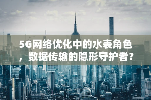 5G网络优化中的水表角色，数据传输的隐形守护者？