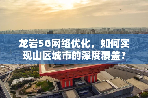 龙岩5G网络优化，如何实现山区城市的深度覆盖？