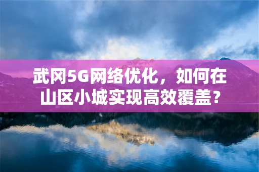 武冈5G网络优化，如何在山区小城实现高效覆盖？