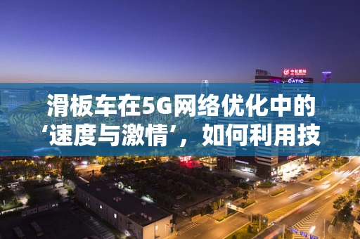 滑板车在5G网络优化中的‘速度与激情’，如何利用技术提升用户体验？