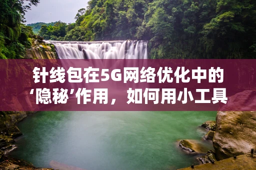 针线包在5G网络优化中的‘隐秘’作用，如何用小工具提升大效能？