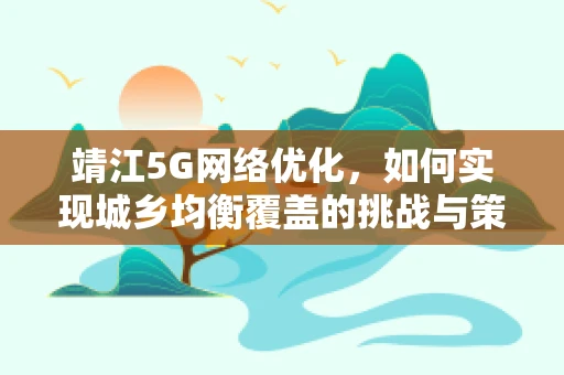 靖江5G网络优化，如何实现城乡均衡覆盖的挑战与策略？