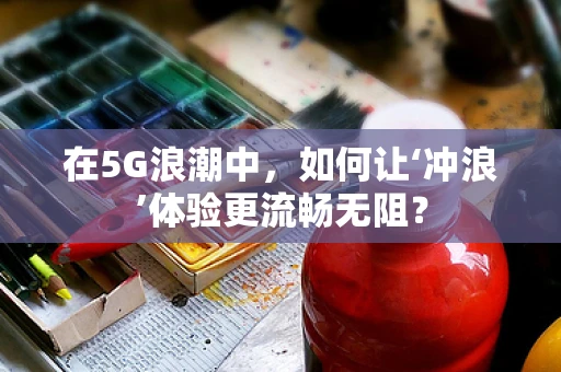 在5G浪潮中，如何让‘冲浪’体验更流畅无阻？