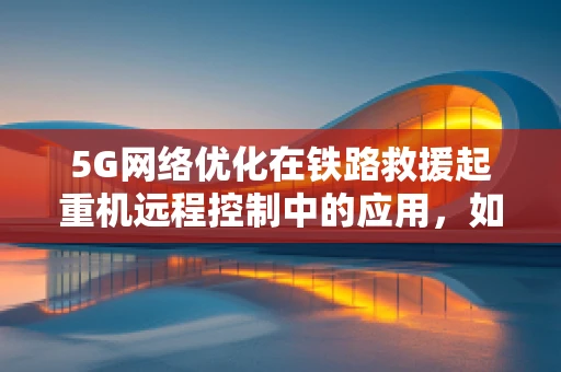 5G网络优化在铁路救援起重机远程控制中的应用，如何确保高效、稳定的通信？