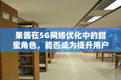 果酱在5G网络优化中的甜蜜角色，能否成为提升用户体验的秘密武器？