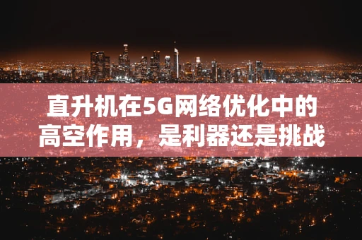 直升机在5G网络优化中的高空作用，是利器还是挑战？