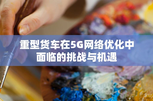重型货车在5G网络优化中面临的挑战与机遇