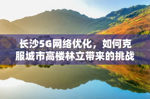 长沙5G网络优化，如何克服城市高楼林立带来的挑战？