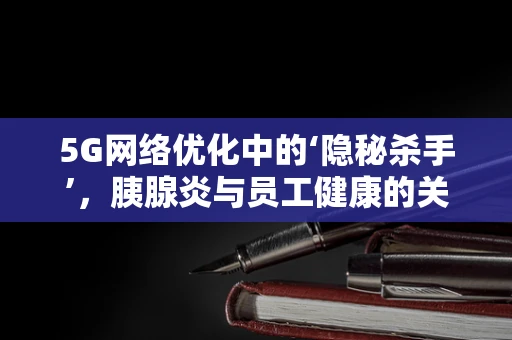 5G网络优化中的‘隐秘杀手’，胰腺炎与员工健康的关系