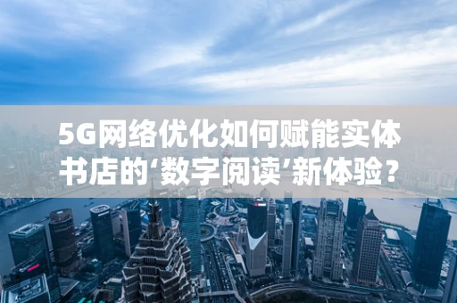 5G网络优化如何赋能实体书店的‘数字阅读’新体验？