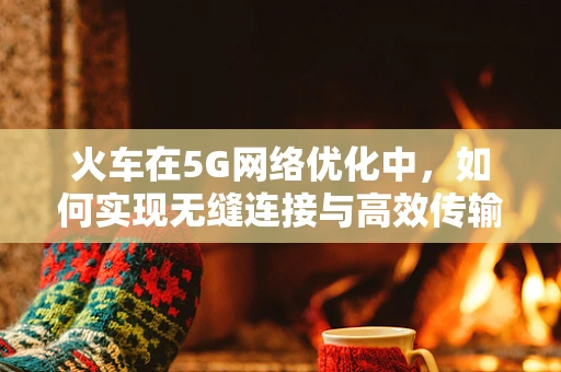 火车在5G网络优化中，如何实现无缝连接与高效传输？