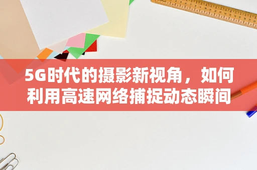 5G时代的摄影新视角，如何利用高速网络捕捉动态瞬间？