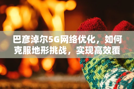 巴彦淖尔5G网络优化，如何克服地形挑战，实现高效覆盖？