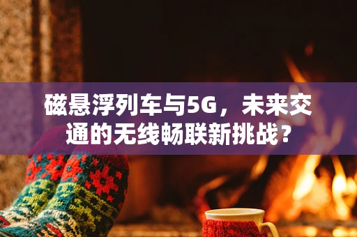 磁悬浮列车与5G，未来交通的无线畅联新挑战？