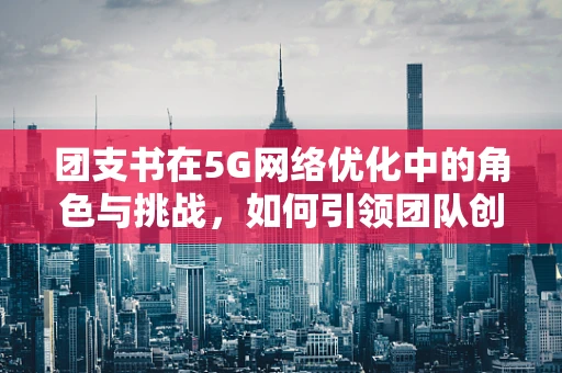 团支书在5G网络优化中的角色与挑战，如何引领团队创新与协作？