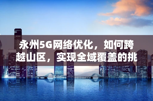 永州5G网络优化，如何跨越山区，实现全域覆盖的挑战与策略？