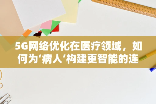 5G网络优化在医疗领域，如何为‘病人’构建更智能的连接？