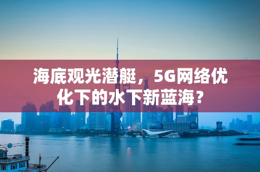 海底观光潜艇，5G网络优化下的水下新蓝海？