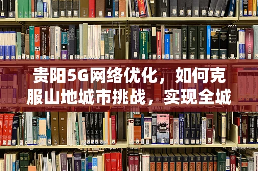 贵阳5G网络优化，如何克服山地城市挑战，实现全城覆盖？