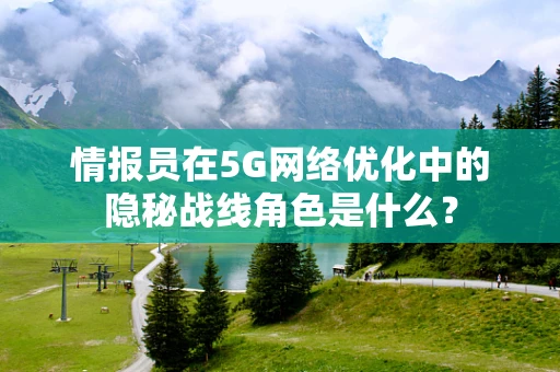 情报员在5G网络优化中的隐秘战线角色是什么？