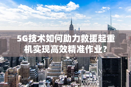 5G技术如何助力救援起重机实现高效精准作业？