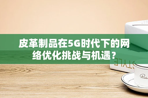 皮革制品在5G时代下的网络优化挑战与机遇？