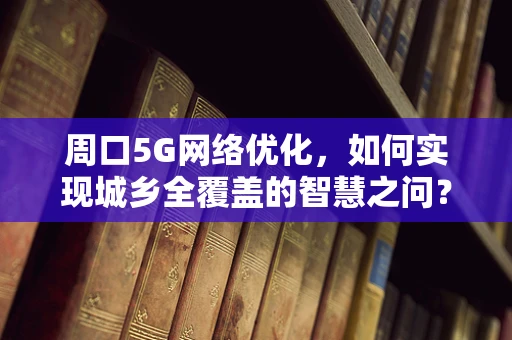 周口5G网络优化，如何实现城乡全覆盖的智慧之问？