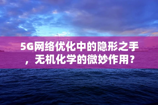 5G网络优化中的隐形之手，无机化学的微妙作用？