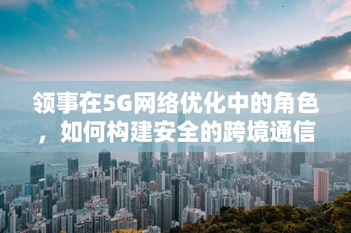 领事在5G网络优化中的角色，如何构建安全的跨境通信桥梁？