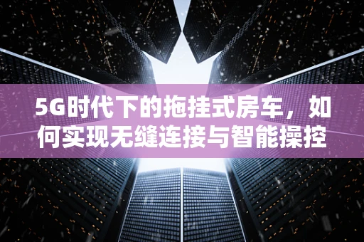 5G时代下的拖挂式房车，如何实现无缝连接与智能操控？