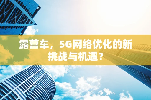 露营车，5G网络优化的新挑战与机遇？