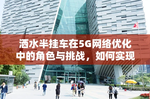 洒水半挂车在5G网络优化中的角色与挑战，如何实现智能监控与高效调度？