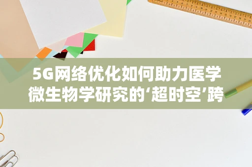 5G网络优化如何助力医学微生物学研究的‘超时空’跨越？