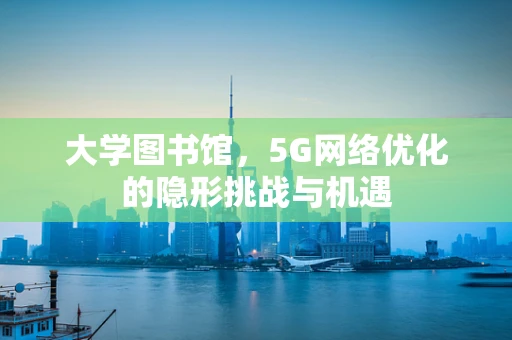 大学图书馆，5G网络优化的隐形挑战与机遇