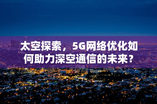 太空探索，5G网络优化如何助力深空通信的未来？