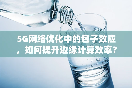 5G网络优化中的包子效应，如何提升边缘计算效率？