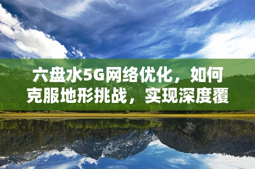 六盘水5G网络优化，如何克服地形挑战，实现深度覆盖？